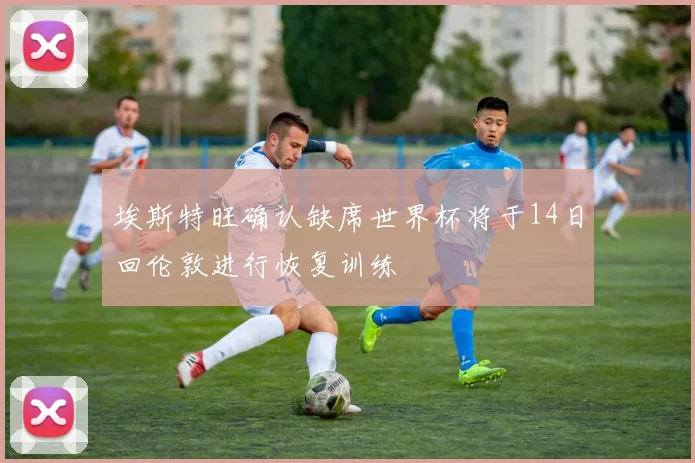 埃斯特旺确认缺席世界杯将于14日回伦敦进行恢复训练