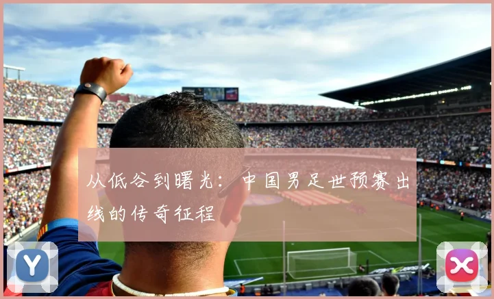 从低谷到曙光：中国男足世预赛出线的传奇征程
