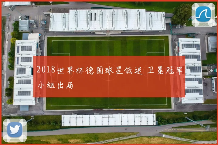 2018世界杯德国球星低迷 卫冕冠军小组出局