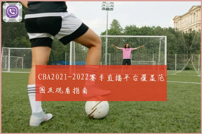 CBA2021-2022赛季直播平台覆盖范围及观看指南