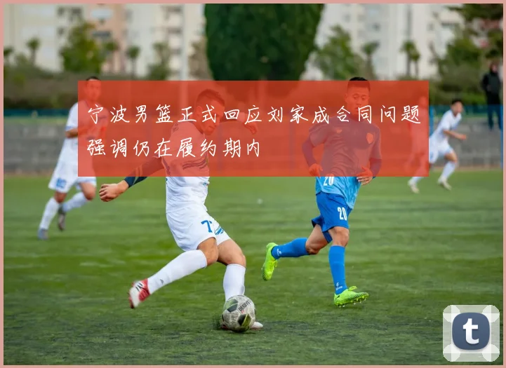 宁波男篮正式回应刘家成合同问题强调仍在履约期内