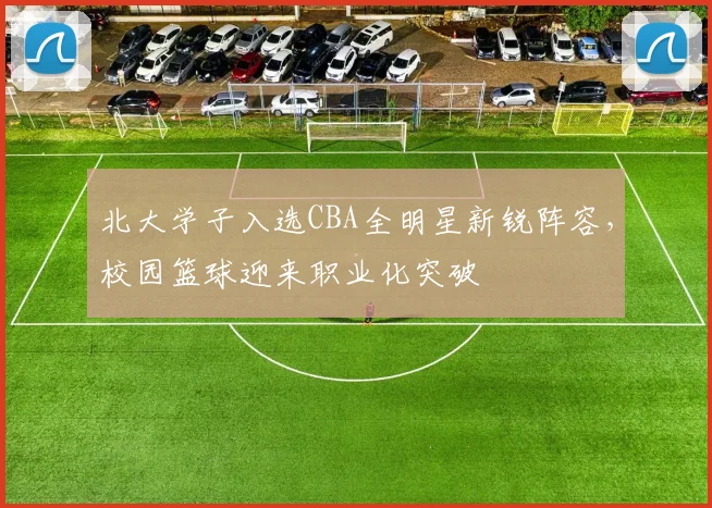 北大学子入选CBA全明星新锐阵容，校园篮球迎来职业化突破