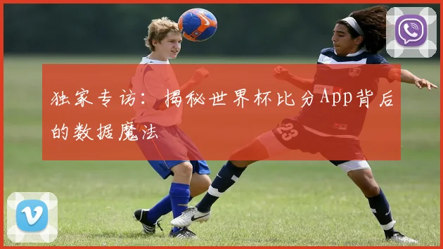 独家专访：揭秘世界杯比分App背后的数据魔法