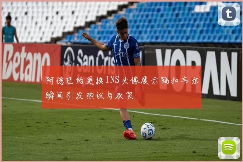 阿德巴约更换INS头像展示隔扣韦尔瞬间引发热议与欢笑